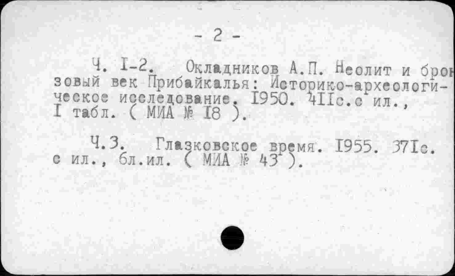 ﻿- 2 -
Ч. 1-2. Окладников А.П. Неолит и бр зовый век Прибайкалья: Историко-археологи ческое исследование. 1950. ЧІІс.с ил.
I табл. ( МИА № 18 ).
Ч.З. Глазковское время. 1955. 371с. с ил., 6л.ил. ( МИА № 43 ).